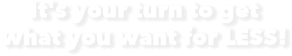 It's your turm to get what you want for LESS!