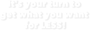 It's your turm to get what you want for LESS!