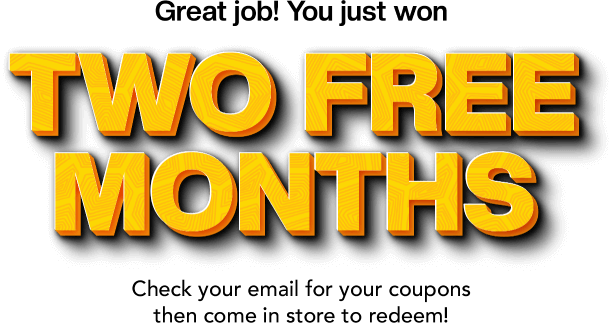 Great job! You just won TWO FREE MONTHS. Check your email for your coupons then come in store to reedem!