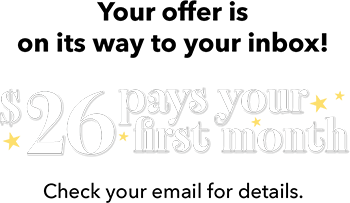 Your offer is on its way to your inbox! $26 pays your first month Check your email for details.