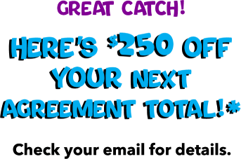 Great Catch! Here's $250 off your next agreement total!* Check your email for details.